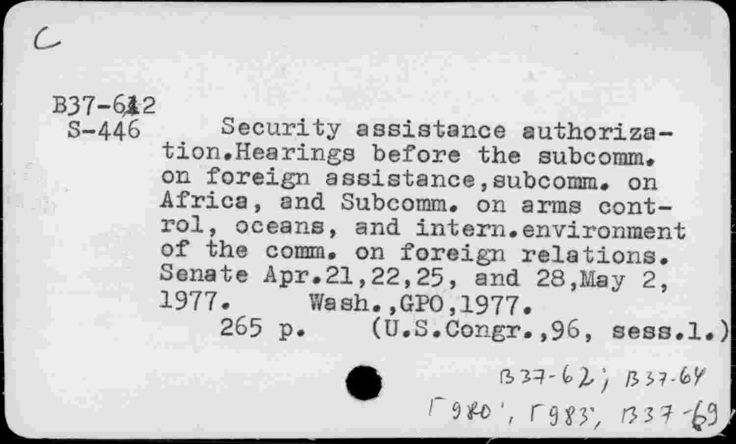 ﻿B37-612
S-446	. Security assistance authoriza-
tion.Hearings before the subnomm. on foreign assistance,subcomm. on Africa, and Subcomm, on arms control, oceans, and intern.environment of the comm, on foreign relations. Senate Apr.21,22,25, and 28,May 2, 1977. Wash.,GPO,1977.
265 p. (U.S.Congr.,96, sess.l.)